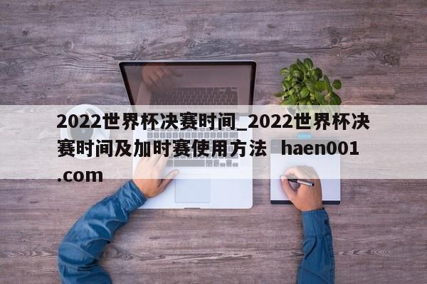 2022世界杯决赛时间_2022世界杯决赛时间及加时赛使用方法  haen001.com