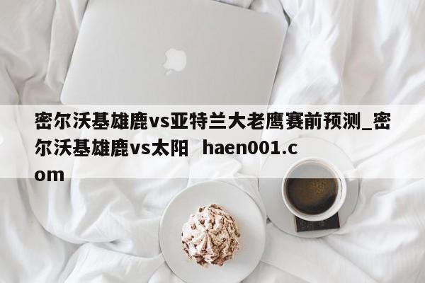 密尔沃基雄鹿vs亚特兰大老鹰赛前预测_密尔沃基雄鹿vs太阳  haen001.com