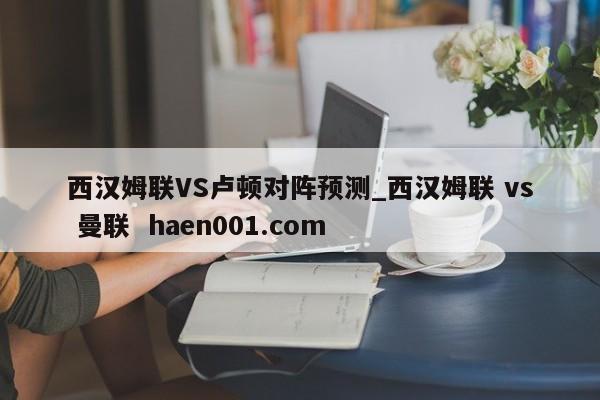 西汉姆联VS卢顿对阵预测_西汉姆联 vs 曼联  haen001.com