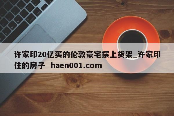 许家印20亿买的伦敦豪宅摆上货架_许家印住的房子  haen001.com