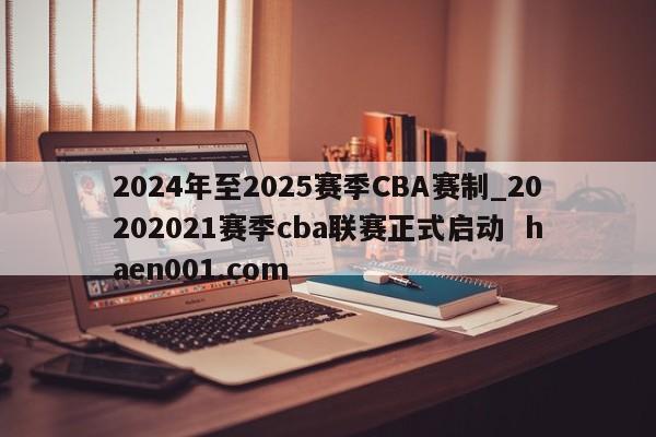 2024年至2025赛季CBA赛制_20202021赛季cba联赛正式启动  haen001.com