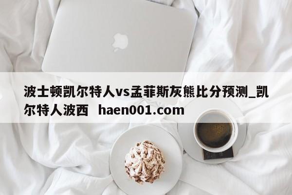 波士顿凯尔特人vs孟菲斯灰熊比分预测_凯尔特人波西  haen001.com