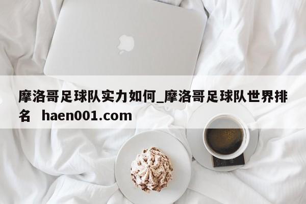 摩洛哥足球队实力如何_摩洛哥足球队世界排名  haen001.com