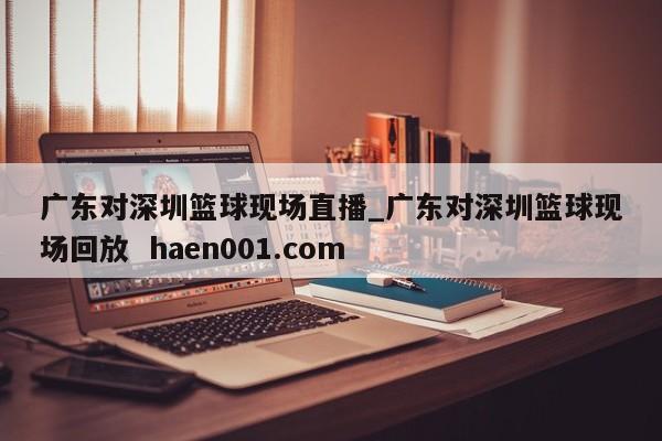 广东对深圳篮球现场直播_广东对深圳篮球现场回放  haen001.com