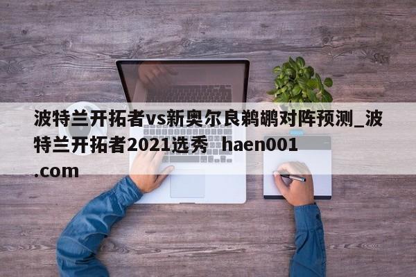 波特兰开拓者vs新奥尔良鹈鹕对阵预测_波特兰开拓者2021选秀  haen001.com