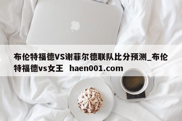 布伦特福德VS谢菲尔德联队比分预测_布伦特福德vs女王 haen001.com