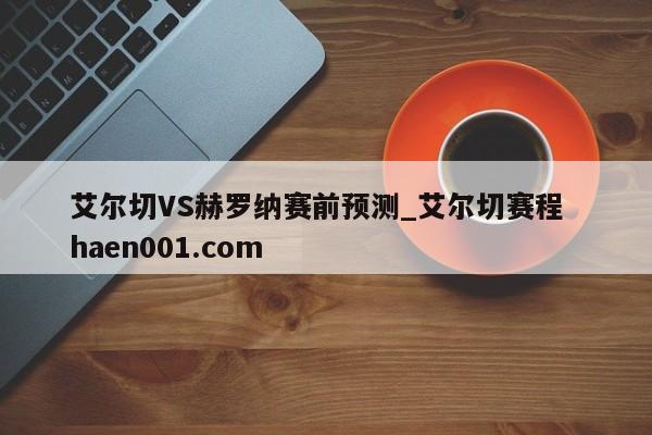 艾尔切VS赫罗纳赛前预测_艾尔切赛程 haen001.com
