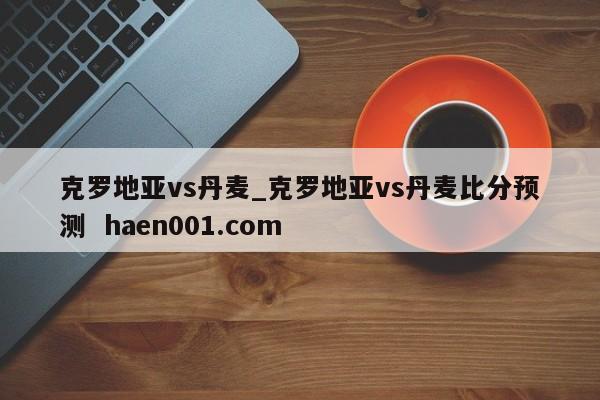 克罗地亚vs丹麦_克罗地亚vs丹麦比分预测 haen001.com