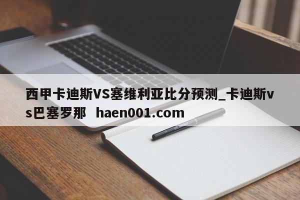 西甲卡迪斯VS塞维利亚比分预测_卡迪斯vs巴塞罗那  haen001.com