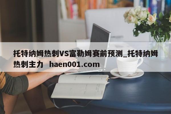 托特纳姆热刺VS富勒姆赛前预测_托特纳姆热刺主力 haen001.com