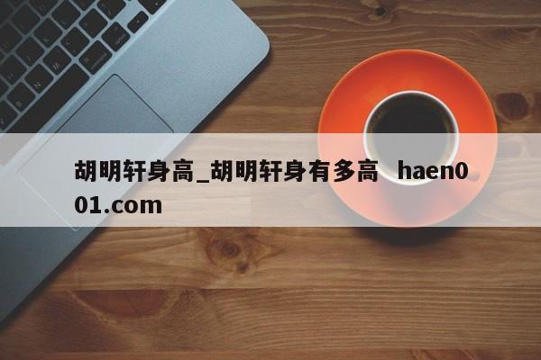 胡明轩身高_胡明轩身有多高  haen001.com