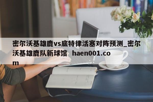 密尔沃基雄鹿vs底特律活塞对阵预测_密尔沃基雄鹿队新球馆 haen001.com