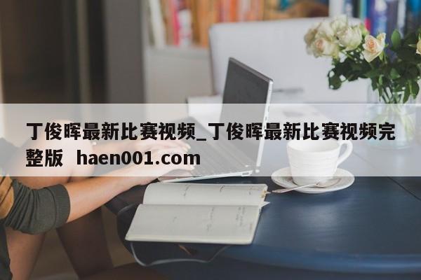 丁俊晖最新比赛视频_丁俊晖最新比赛视频完整版 haen001.com