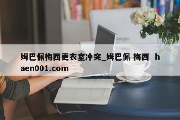 姆巴佩梅西更衣室冲突_姆巴佩 梅西  haen001.com