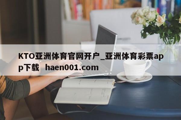 KTO亚洲体育官网开户_亚洲体育彩票app下载  haen001.com