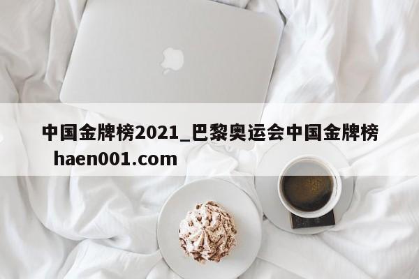 中国金牌榜2021_巴黎奥运会中国金牌榜  haen001.com