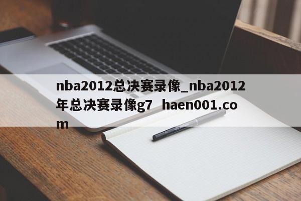 nba2012总决赛录像_nba2012年总决赛录像g7  haen001.com