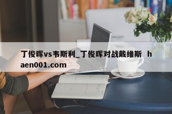 丁俊晖vs韦斯利_丁俊晖对战戴维斯 haen001.com