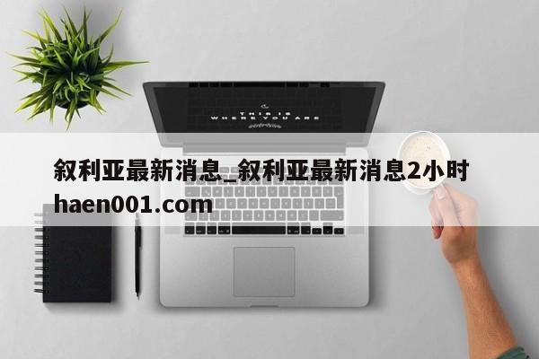 叙利亚最新消息_叙利亚最新消息2小时 haen001.com