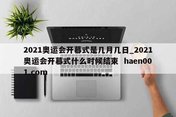 2021奥运会开幕式是几月几日_2021奥运会开幕式什么时候结束 haen001.com
