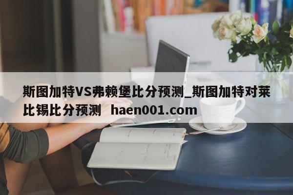 斯图加特VS弗赖堡比分预测_斯图加特对莱比锡比分预测 haen001.com